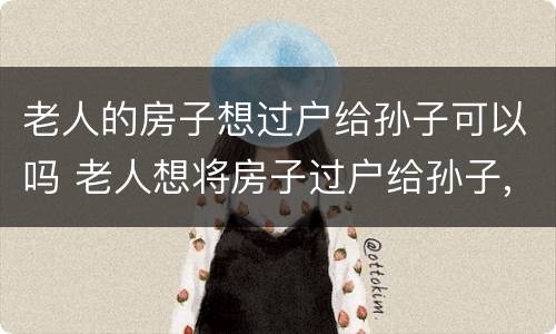 老人的房子想过户给孙子可以吗 老人想将房子过户给孙子,需要子女同意么