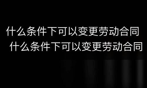 什么条件下可以变更劳动合同 什么条件下可以变更劳动合同法人