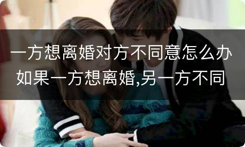 一方想离婚对方不同意怎么办 如果一方想离婚,另一方不同意该怎么办