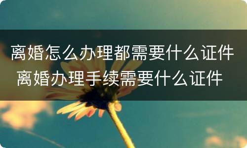 离婚怎么办理都需要什么证件 离婚办理手续需要什么证件