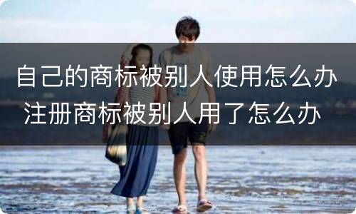 自己的商标被别人使用怎么办 注册商标被别人用了怎么办