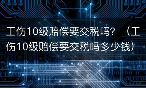 工伤10级赔偿要交税吗？（工伤10级赔偿要交税吗多少钱）