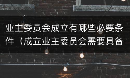 业主委员会成立有哪些必要条件（成立业主委员会需要具备哪些条件）