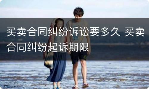 买卖合同纠纷诉讼要多久 买卖合同纠纷起诉期限