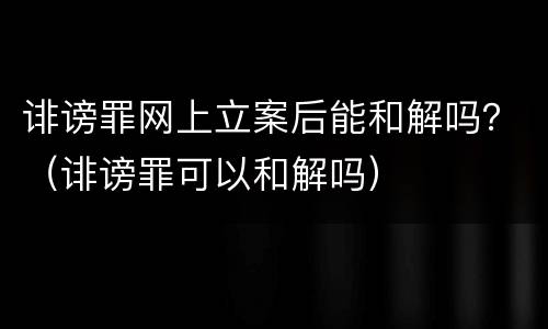 诽谤罪网上立案后能和解吗？（诽谤罪可以和解吗）