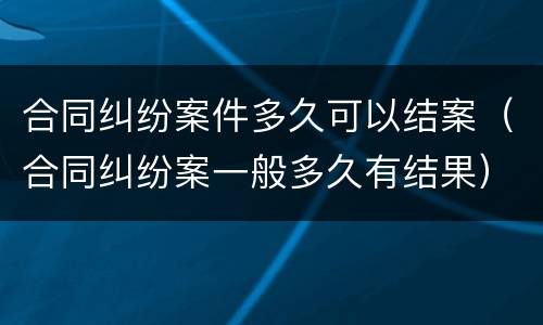 合同纠纷案件多久可以结案（合同纠纷案一般多久有结果）