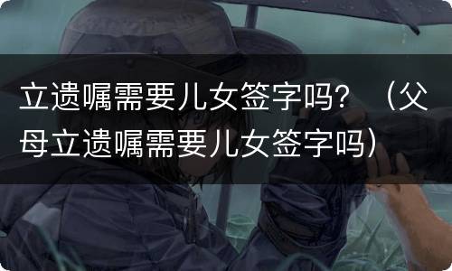 立遗嘱需要儿女签字吗？（父母立遗嘱需要儿女签字吗）
