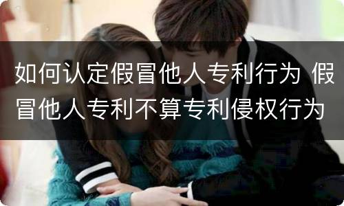 如何认定假冒他人专利行为 假冒他人专利不算专利侵权行为