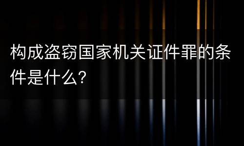 构成盗窃国家机关证件罪的条件是什么？