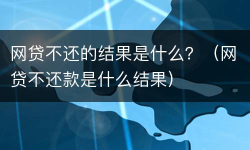 网贷不还的结果是什么？（网贷不还款是什么结果）