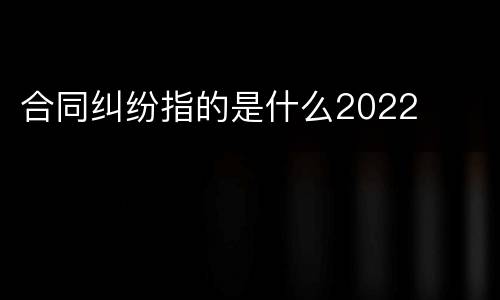 合同纠纷指的是什么2022