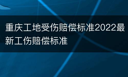重庆工地受伤赔偿标准2022最新工伤赔偿标准