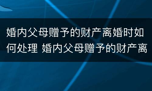 婚内父母赠予的财产离婚时如何处理 婚内父母赠予的财产离婚时如何处理好