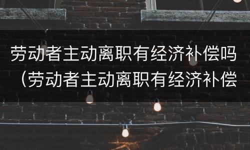劳动者主动离职有经济补偿吗（劳动者主动离职有经济补偿金吗）