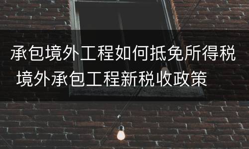 承包境外工程如何抵免所得税 境外承包工程新税收政策