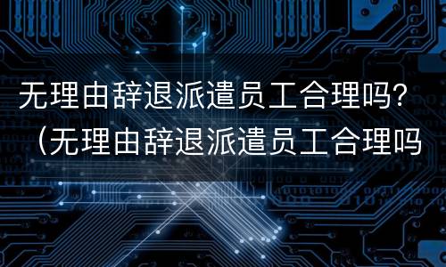 无理由辞退派遣员工合理吗？（无理由辞退派遣员工合理吗怎么赔偿）