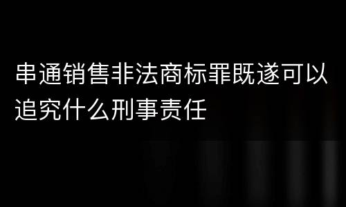 串通销售非法商标罪既遂可以追究什么刑事责任