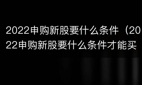 2022申购新股要什么条件（2022申购新股要什么条件才能买）