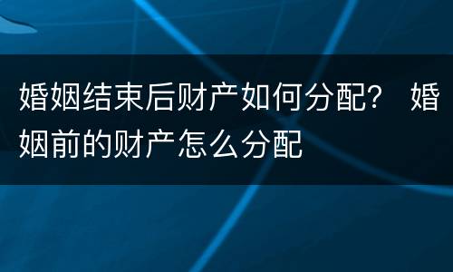 婚姻结束后财产如何分配？ 婚姻前的财产怎么分配