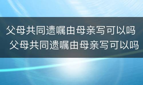 父母共同遗嘱由母亲写可以吗 父母共同遗嘱由母亲写可以吗