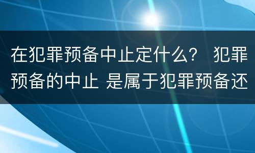 在犯罪预备中止定什么？ 犯罪预备的中止 是属于犯罪预备还是犯罪中止