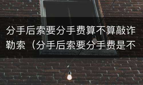 分手后索要分手费算不算敲诈勒索（分手后索要分手费是不是敲诈）