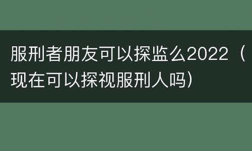 服刑者朋友可以探监么2022（现在可以探视服刑人吗）