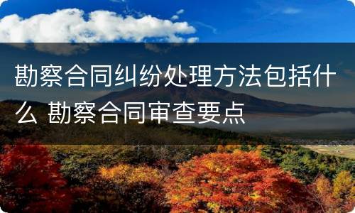 勘察合同纠纷处理方法包括什么 勘察合同审查要点