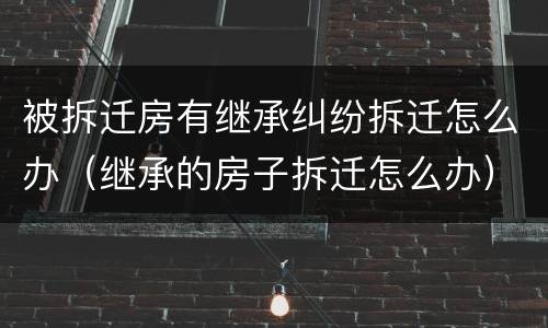被拆迁房有继承纠纷拆迁怎么办（继承的房子拆迁怎么办）