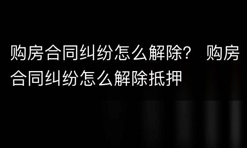购房合同纠纷怎么解除？ 购房合同纠纷怎么解除抵押
