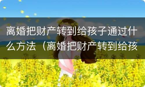 离婚把财产转到给孩子通过什么方法（离婚把财产转到给孩子通过什么方法）