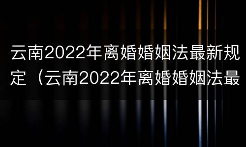 云南2022年离婚婚姻法最新规定（云南2022年离婚婚姻法最新规定是什么）