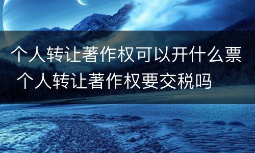 个人转让著作权可以开什么票 个人转让著作权要交税吗