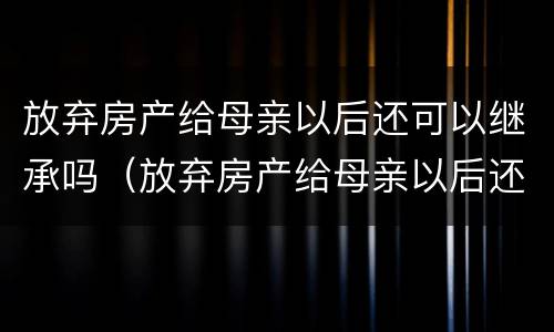 放弃房产给母亲以后还可以继承吗（放弃房产给母亲以后还可以继承吗怎么办）
