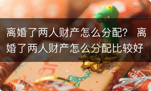 离婚了两人财产怎么分配？ 离婚了两人财产怎么分配比较好