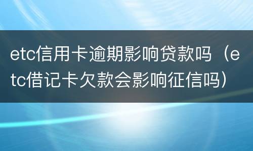 etc信用卡逾期影响贷款吗（etc借记卡欠款会影响征信吗）
