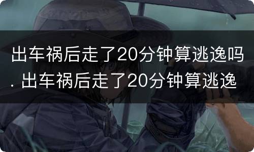 出车祸后走了20分钟算逃逸吗. 出车祸后走了20分钟算逃逸吗 保险报销吗