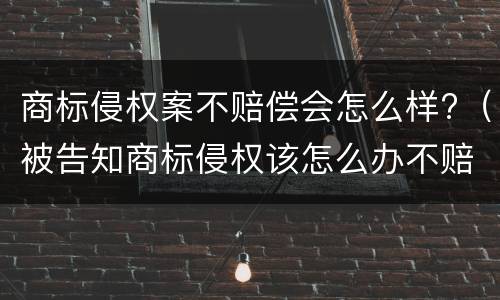 商标侵权案不赔偿会怎么样?（被告知商标侵权该怎么办不赔钱钱会怎么样）