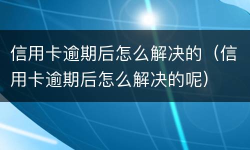 信用卡逾期后怎么解决的（信用卡逾期后怎么解决的呢）