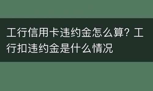 工行信用卡违约金怎么算? 工行扣违约金是什么情况