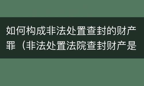 如何构成非法处置查封的财产罪（非法处置法院查封财产是什么罪）
