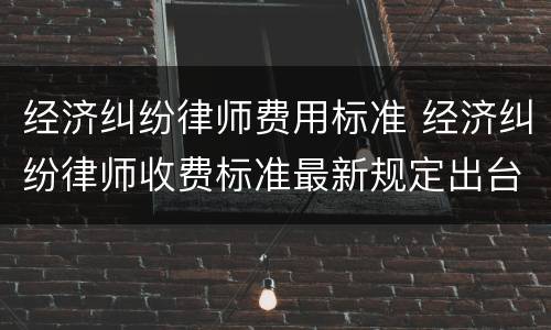 经济纠纷律师费用标准 经济纠纷律师收费标准最新规定出台