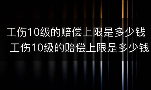 工伤10级的赔偿上限是多少钱 工伤10级的赔偿上限是多少钱一个月
