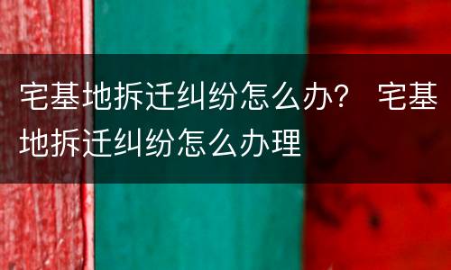 宅基地拆迁纠纷怎么办？ 宅基地拆迁纠纷怎么办理