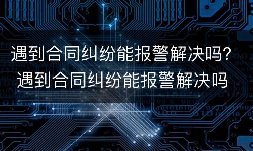 遇到合同纠纷能报警解决吗？ 遇到合同纠纷能报警解决吗