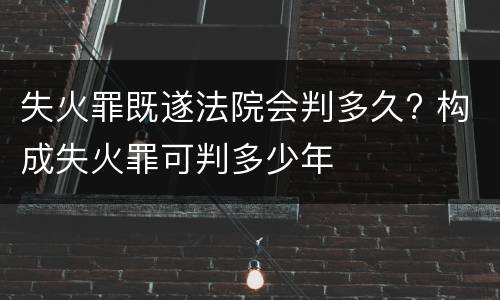 失火罪既遂法院会判多久? 构成失火罪可判多少年