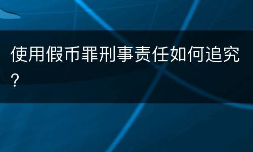 使用假币罪刑事责任如何追究?