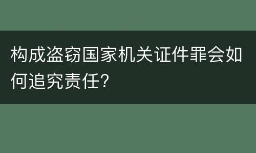 构成盗窃国家机关证件罪会如何追究责任?