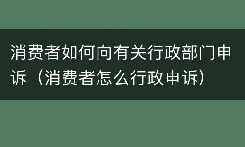 消费者如何向有关行政部门申诉（消费者怎么行政申诉）