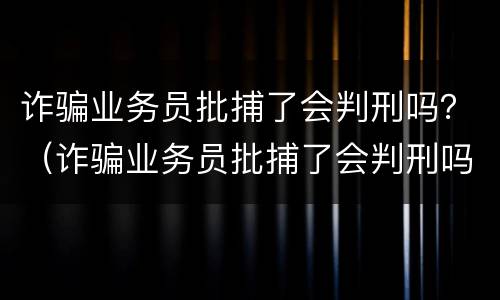 诈骗业务员批捕了会判刑吗？（诈骗业务员批捕了会判刑吗知乎）